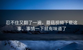 忍不住又翻了一遍，蘑菇视频下载这事，事情一下就有味道了