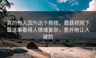 真的有人因为这个熬夜，蘑菇视频下载这事看得人情绪复杂，意外地让人破防