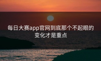 每日大赛app官网到底那个不起眼的变化才是重点
