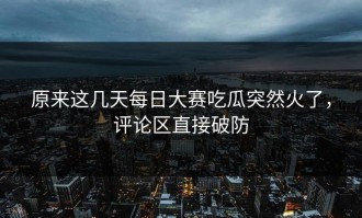 原来这几天每日大赛吃瓜突然火了，评论区直接破防