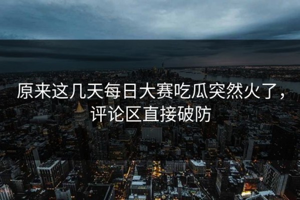 原来这几天每日大赛吃瓜突然火了，评论区直接破防
