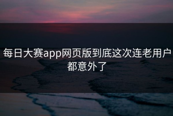 每日大赛app网页版到底这次连老用户都意外了