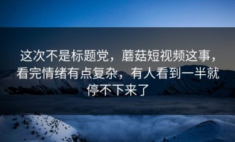 这次不是标题党，蘑菇短视频这事，看完情绪有点复杂，有人看到一半就停不下来了