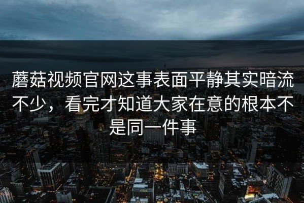 蘑菇视频官网这事表面平静其实暗流不少，看完才知道大家在意的根本不是同一件事