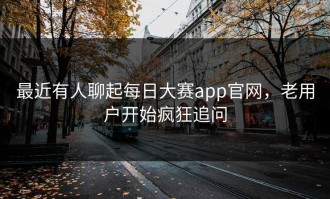 最近有人聊起每日大赛app官网，老用户开始疯狂追问