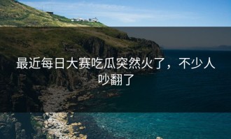 最近每日大赛吃瓜突然火了，不少人吵翻了