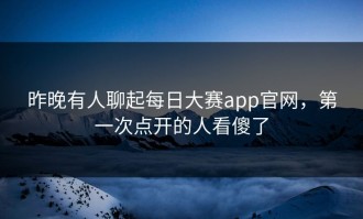 昨晚有人聊起每日大赛app官网，第一次点开的人看傻了