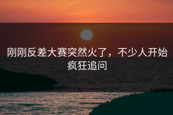 刚刚反差大赛突然火了，不少人开始疯狂追问