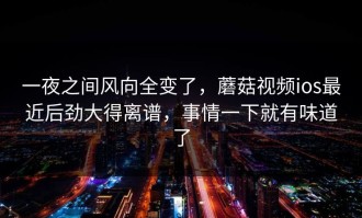 一夜之间风向全变了，蘑菇视频ios最近后劲大得离谱，事情一下就有味道了