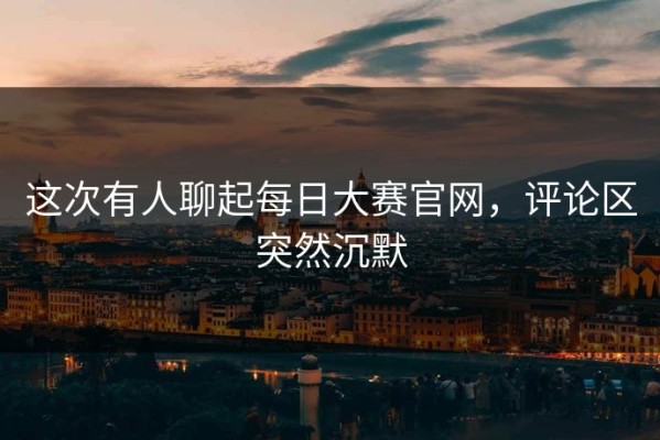 这次有人聊起每日大赛官网，评论区突然沉默