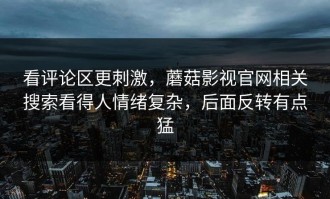 看评论区更刺激，蘑菇影视官网相关搜索看得人情绪复杂，后面反转有点猛