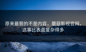 原来最狠的不是内容，蘑菇影视官网，这事比表面复杂得多