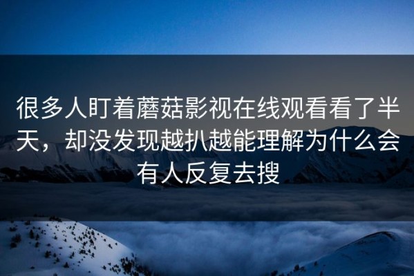 很多人盯着蘑菇影视在线观看看了半天，却没发现越扒越能理解为什么会有人反复去搜