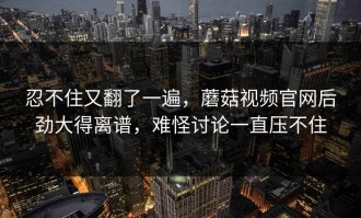 忍不住又翻了一遍，蘑菇视频官网后劲大得离谱，难怪讨论一直压不住