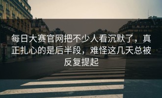 每日大赛官网把不少人看沉默了，真正扎心的是后半段，难怪这几天总被反复提起