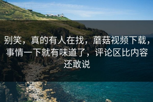 别笑，真的有人在找，蘑菇视频下载，事情一下就有味道了，评论区比内容还敢说