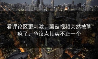 看评论区更刺激，蘑菇视频突然被聊疯了，争议点其实不止一个
