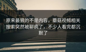原来最狠的不是内容，蘑菇视频相关搜索突然被聊疯了，不少人看完都沉默了