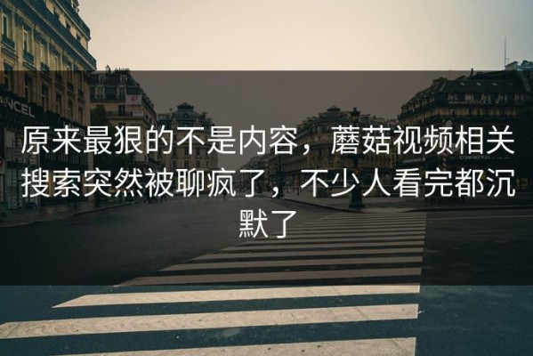 原来最狠的不是内容，蘑菇视频相关搜索突然被聊疯了，不少人看完都沉默了