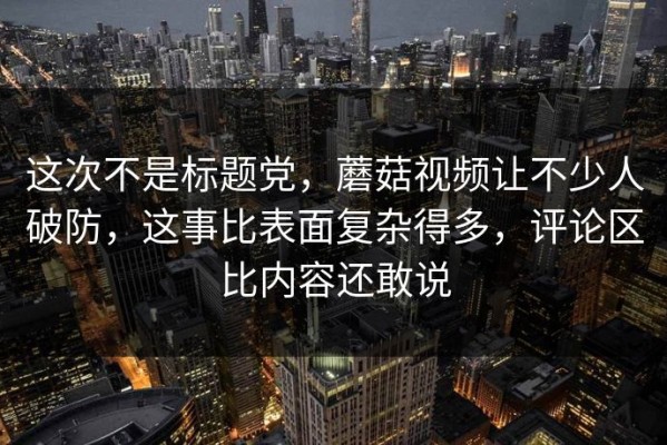 这次不是标题党，蘑菇视频让不少人破防，这事比表面复杂得多，评论区比内容还敢说