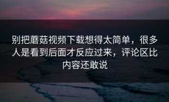 别把蘑菇视频下载想得太简单，很多人是看到后面才反应过来，评论区比内容还敢说