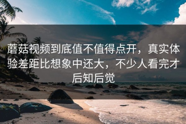 蘑菇视频到底值不值得点开，真实体验差距比想象中还大，不少人看完才后知后觉