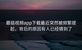 蘑菇视频app下载最近突然被频繁提起，背后的原因有人已经猜到了