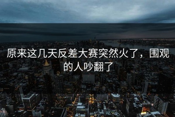 原来这几天反差大赛突然火了，围观的人吵翻了