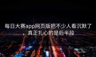 每日大赛app网页版把不少人看沉默了，真正扎心的是后半段