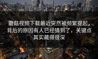 蘑菇视频下载最近突然被频繁提起，背后的原因有人已经猜到了，关键点其实藏得很深