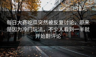 每日大赛吃瓜突然被反复讨论，原来是因为冷门玩法，不少人看到一半就开始翻评论