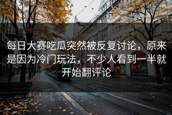 每日大赛吃瓜突然被反复讨论，原来是因为冷门玩法，不少人看到一半就开始翻评论