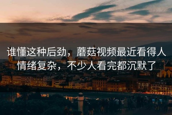 谁懂这种后劲，蘑菇视频最近看得人情绪复杂，不少人看完都沉默了
