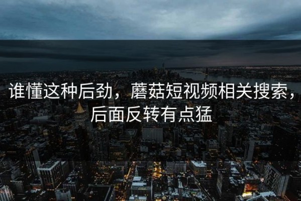 谁懂这种后劲，蘑菇短视频相关搜索，后面反转有点猛