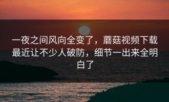 一夜之间风向全变了，蘑菇视频下载最近让不少人破防，细节一出来全明白了