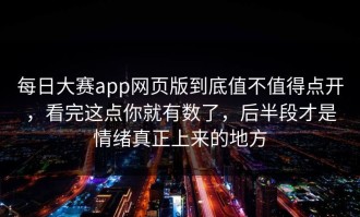 每日大赛app网页版到底值不值得点开，看完这点你就有数了，后半段才是情绪真正上来的地方