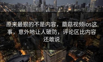 原来最狠的不是内容，蘑菇视频ios这事，意外地让人破防，评论区比内容还敢说