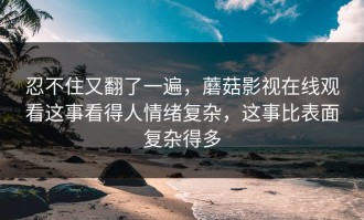 忍不住又翻了一遍，蘑菇影视在线观看这事看得人情绪复杂，这事比表面复杂得多