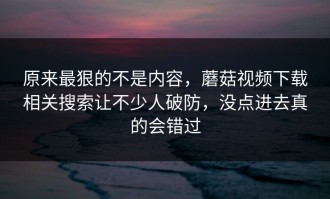 原来最狠的不是内容，蘑菇视频下载相关搜索让不少人破防，没点进去真的会错过