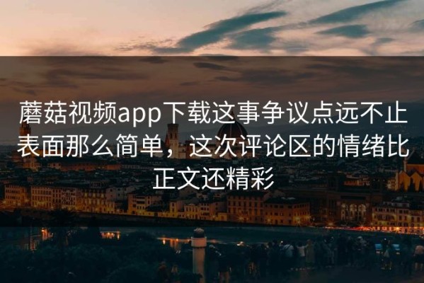 蘑菇视频app下载这事争议点远不止表面那么简单，这次评论区的情绪比正文还精彩