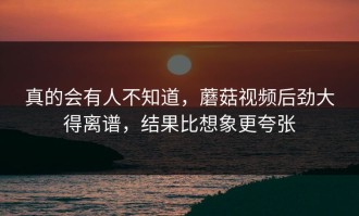 真的会有人不知道，蘑菇视频后劲大得离谱，结果比想象更夸张