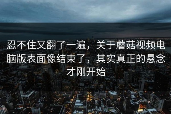 忍不住又翻了一遍，关于蘑菇视频电脑版表面像结束了，其实真正的悬念才刚开始