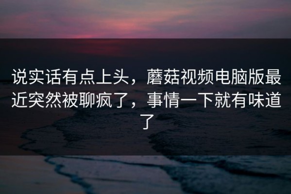 说实话有点上头，蘑菇视频电脑版最近突然被聊疯了，事情一下就有味道了