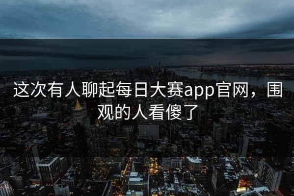 这次有人聊起每日大赛app官网，围观的人看傻了