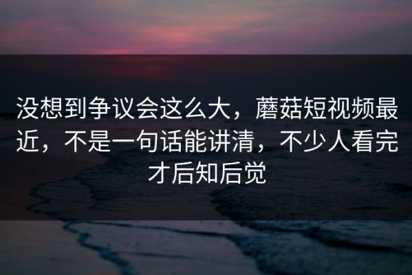 没想到争议会这么大，蘑菇短视频最近，不是一句话能讲清，不少人看完才后知后觉