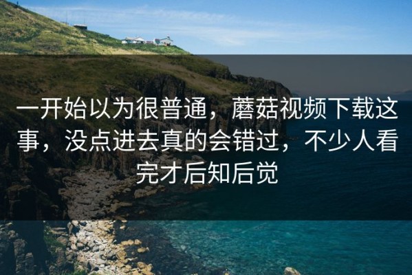 一开始以为很普通，蘑菇视频下载这事，没点进去真的会错过，不少人看完才后知后觉