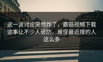 这一波讨论突然炸了，蘑菇视频下载这事让不少人破防，难怪最近搜的人这么多