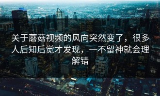 关于蘑菇视频的风向突然变了，很多人后知后觉才发现，一不留神就会理解错