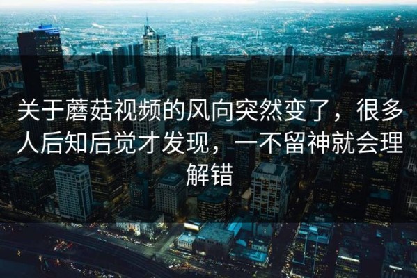 关于蘑菇视频的风向突然变了，很多人后知后觉才发现，一不留神就会理解错
