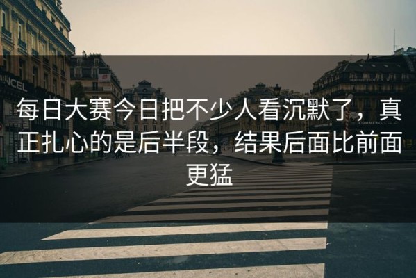 每日大赛今日把不少人看沉默了，真正扎心的是后半段，结果后面比前面更猛